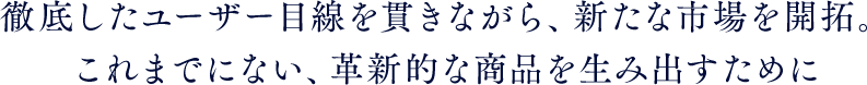 徹底したユーザー目線を貫きながら、新たな市場を開拓。これまでにない、革新的な商品を生み出すために