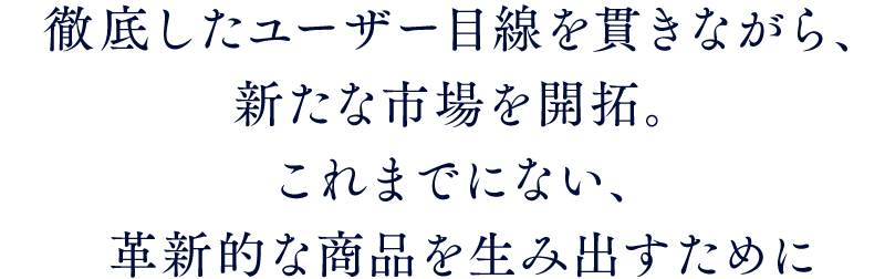 徹底したユーザー目線を貫きながら、新たな市場を開拓。これまでにない、革新的な商品を生み出すために