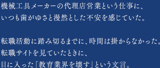 機械工具メーカーの代理店営業という仕事に、いつも歯がゆさと漫然とした不安を感じていた。転職活動に踏み切るまでに、時間は掛からなかった。転職サイトを見ていたときに、目に入った「教育業界を壊す」という文言。