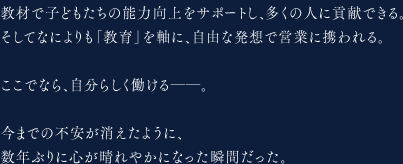 教材で子どもたちの能力向上をサポートし、多くの人に貢献できる。そしてなによりも「教育」を軸に、自由な発想で営業に携われる。ここでなら、自分らしく働ける――。今までの不安が消えたように、数年ぶりに心が晴れやかになった瞬間だった。