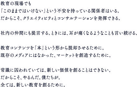 教育の現場でも「このままではいけない」という不安を持っている関係者はいる。だからこそ、クリエイティビティとコンサルテーションを発揮できる。社内の仲間にも提言する。ときには、耳が痛くなるようなことも言い続ける。教育コンテンツを「本」という形から脱却させるために。既存のメディアにはなかった、マーケットを創造するために。常識に囚われていては、新しい価値を創ることはできない。だからこそ、やるんだ。僕たちが。全ては、新しい教育を創るために。