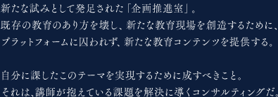 新たな試みとして発足された「企画推進室」。既存の教育のあり方を壊し、新たな教育現場を創造するために、プラットフォームに囚われず、新たな教育コンテンツを提供する。自分に課したこのテーマを実現するために成すべきこと。それは、講師が抱えている課題を解決に導くコンサルティングだ。