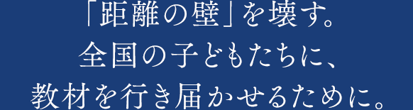 「距離の壁」を壊す。全国の子どもたちに、教材を行き届かせるために。