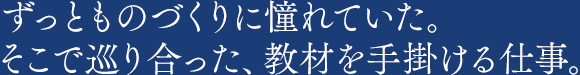 ずっとものづくりに憧れていた。そこで巡り合った、教材を手掛ける仕事。