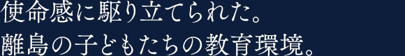 使命感に駆り立てられた。離島の子どもたちの教育環境。