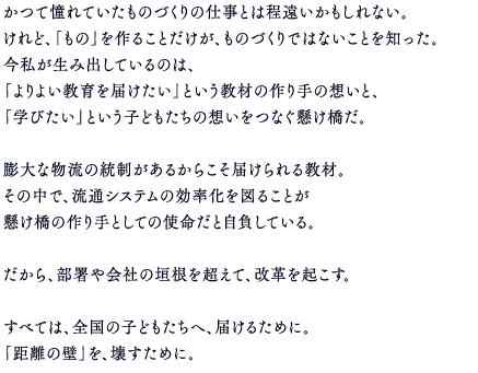 かつて憧れていたものづくりの仕事とは程遠いかもしれない。けれど、「もの」を作ることだけが、ものづくりではないことを知った。今私が生み出しているのは、「よりよい教育を届けたい」という教材の作り手の想いと、「学びたい」という子どもたちの想いをつなぐ懸け橋だ。膨大な物流の統制があるからこそ届けられる教材。その中で、流通システムの効率化を図ることが懸け橋の作り手としての使命だと自負している。だから、部署や会社の垣根を超えて、改革を起こす。すべては、全国の子どもたちへ、届けるために。「距離の壁」を、壊すために。