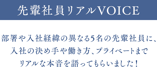 先輩社員リアルVOICE 部署や入社経緯の異なる5名の先輩社員に、入社の決め手や働き方、プライベートまでリアルな本音を語ってもらいました！